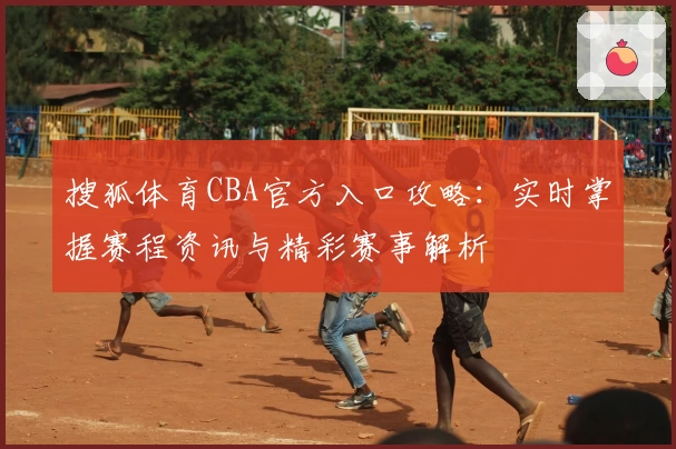 搜狐体育CBA官方入口攻略：实时掌握赛程资讯与精彩赛事解析