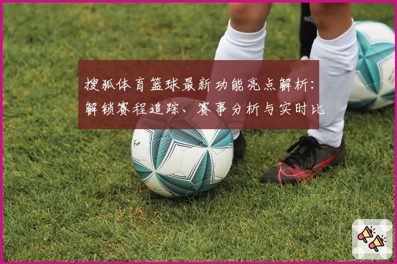 搜狐体育篮球最新功能亮点解析：解锁赛程追踪、赛事分析与实时比分体验