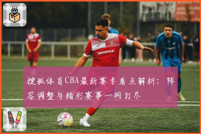 搜狐体育CBA最新赛季看点解析：阵容调整与精彩赛事一网打尽
