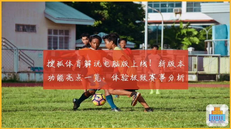 搜狐体育解说电脑版上线！新版本功能亮点一览，体验极致赛事分析新高度