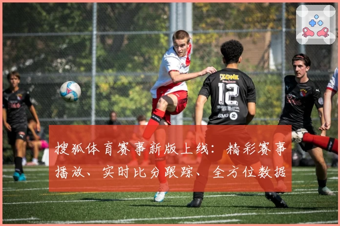 搜狐体育赛事新版上线：精彩赛事播放、实时比分跟踪、全方位数据分析尽在掌握