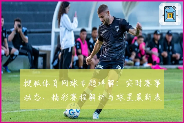 搜狐体育网球专题详解：实时赛事动态、精彩赛程解析与球星最新表现评价