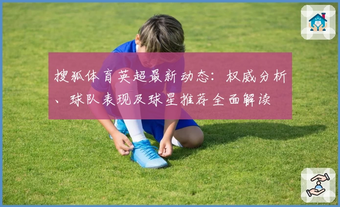 搜狐体育英超最新动态：权威分析、球队表现及球星推荐全面解读