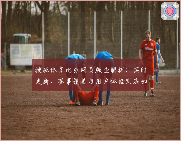 搜狐体育比分网页版全解析：实时更新、赛事覆盖与用户体验到底如何？