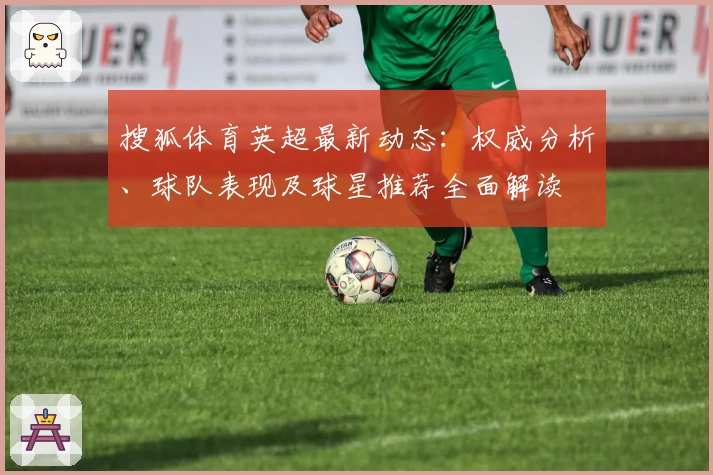 搜狐体育英超最新动态：权威分析、球队表现及球星推荐全面解读