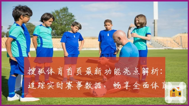 搜狐体育首页最新功能亮点解析：追踪实时赛事数据，畅享全面体育资讯体验