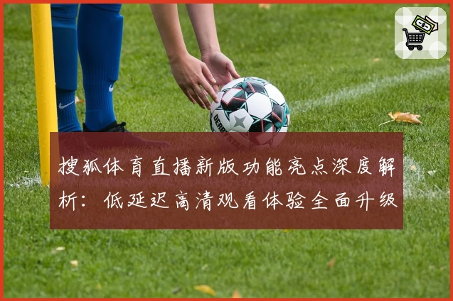 搜狐体育直播新版功能亮点深度解析:低延迟高清观看体验全面升级