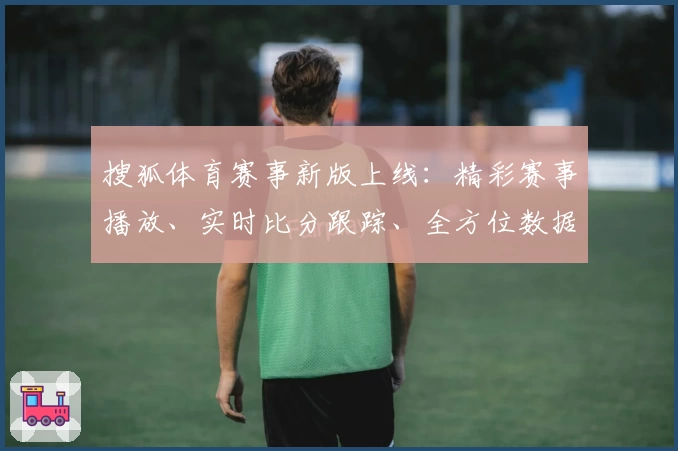 搜狐体育赛事新版上线：精彩赛事播放、实时比分跟踪、全方位数据分析尽在掌握