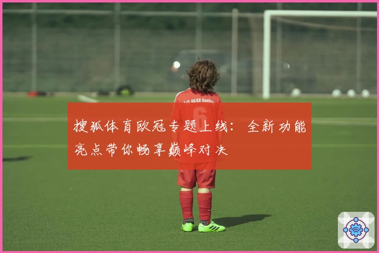 搜狐体育欧冠专题上线:全新功能亮点带你畅享巅峰对决