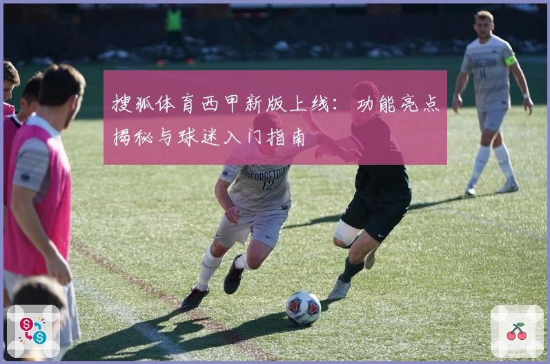 搜狐体育西甲新版上线：功能亮点揭秘与球迷入门指南