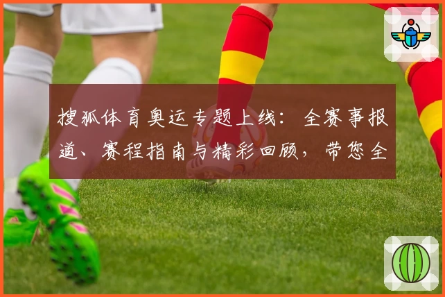 搜狐体育奥运专题上线：全赛事报道、赛程指南与精彩回顾，带您全面感受奥运激情