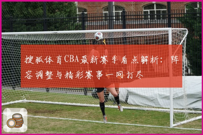 搜狐体育CBA最新赛季看点解析：阵容调整与精彩赛事一网打尽