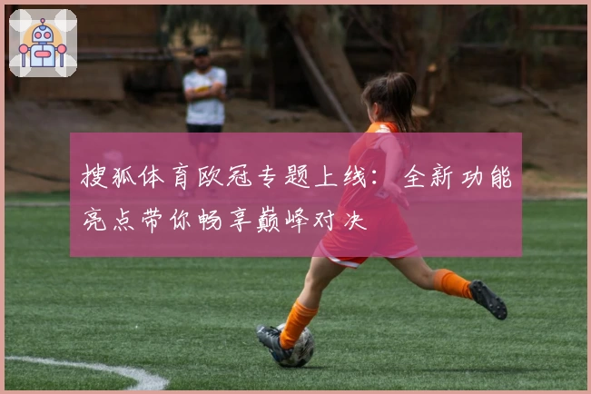搜狐体育欧冠专题上线:全新功能亮点带你畅享巅峰对决