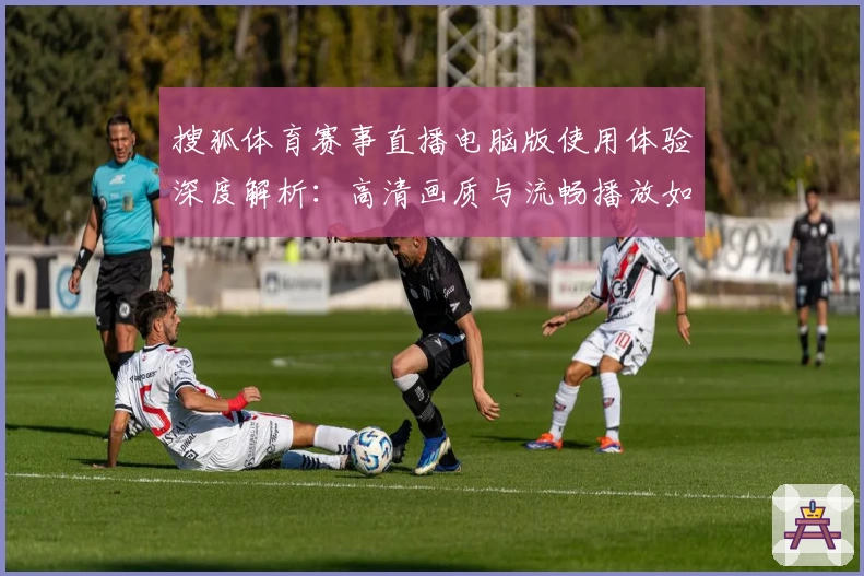 搜狐体育赛事直播电脑版使用体验深度解析：高清画质与流畅播放如何提升观看乐趣