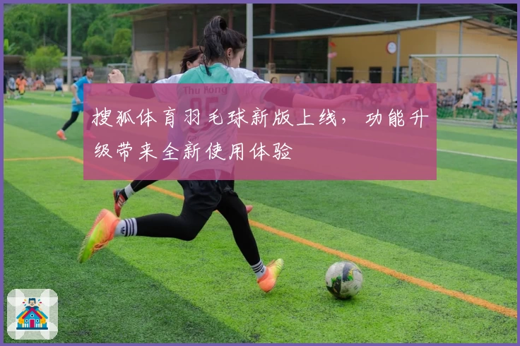 搜狐体育羽毛球新版上线，功能升级带来全新使用体验