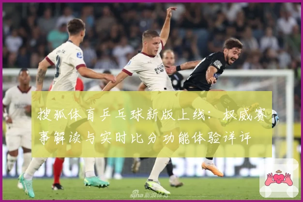 搜狐体育乒乓球新版上线：权威赛事解读与实时比分功能体验详评