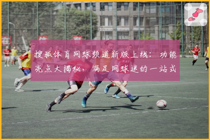 搜狐体育网球频道新版上线：功能亮点大揭秘，满足网球迷的一站式赛事需求