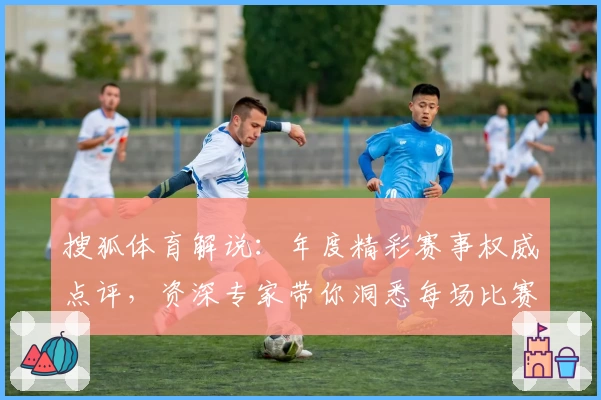 搜狐体育解说：年度精彩赛事权威点评，资深专家带你洞悉每场比赛关键细节