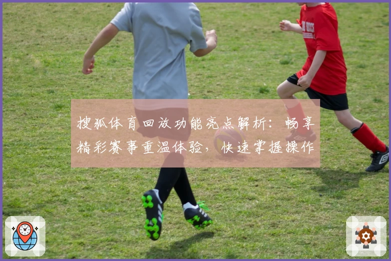 搜狐体育回放功能亮点解析:畅享精彩赛事重温体验,快速掌握操作全流程