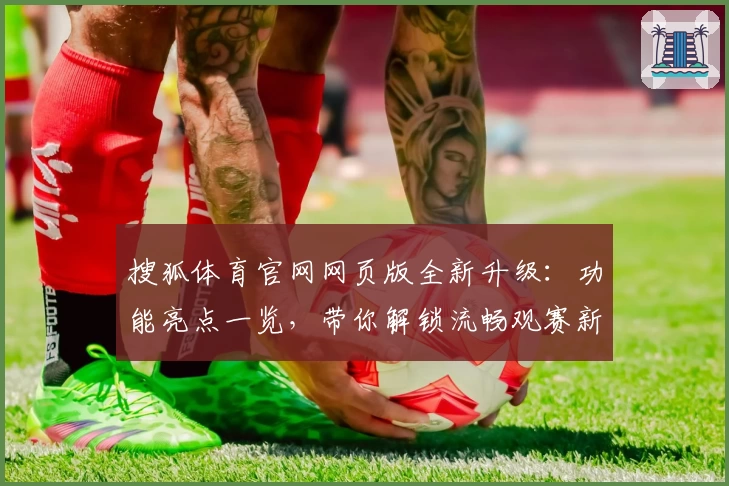 搜狐体育官网网页版全新升级：功能亮点一览，带你解锁流畅观赛新体验