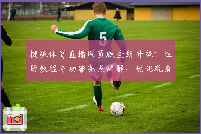 搜狐体育直播网页版全新升级：注册教程与功能亮点详解，优化观看体验