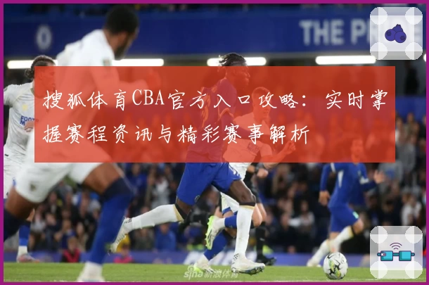 搜狐体育CBA官方入口攻略：实时掌握赛程资讯与精彩赛事解析